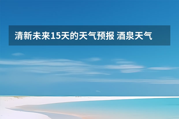 清新未来15天的天气预报 酒泉天气预报酒泉天气预报7天查询