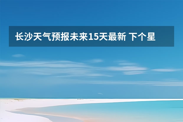 长沙天气预报未来15天最新 下个星期长沙天气预报