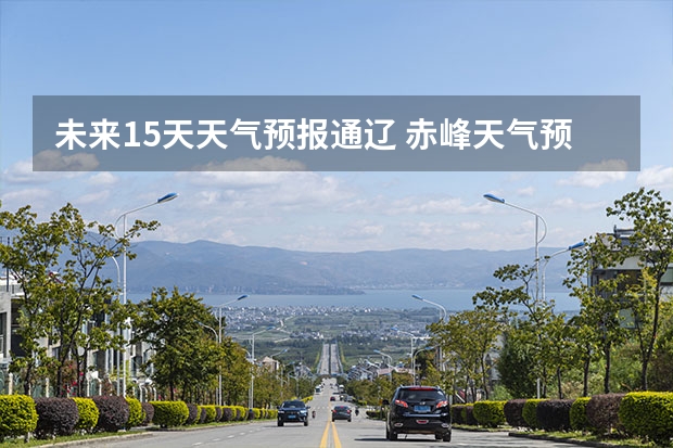 未来15天天气预报通辽 赤峰天气预警赤峰天气预报15天查询最新消息