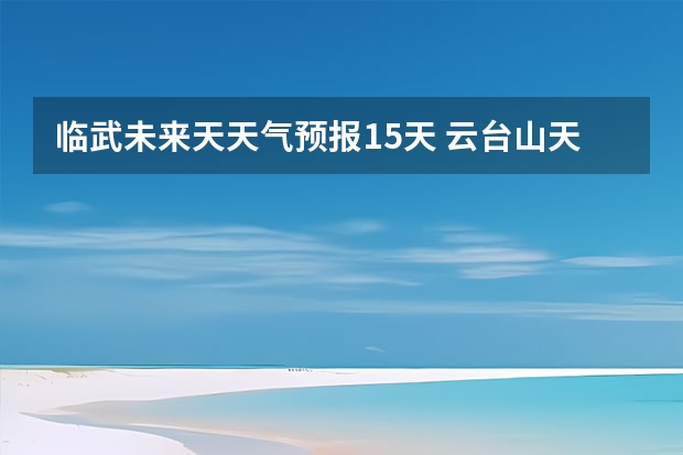 临武未来天天气预报15天 云台山天气预报一周云台山最新天气预报一周