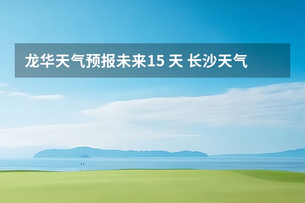 龙华天气预报未来15 天 长沙天气预报长沙天气预报15天查询百度