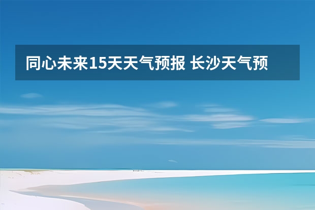 同心未来15天天气预报 长沙天气预报长沙天气预报15天查询百度