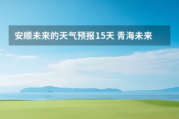 安顺未来的天气预报15天 青海未来15天天气预报穿什么