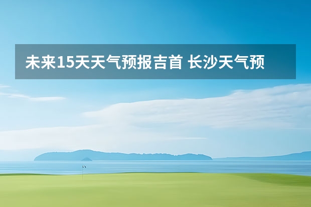 未来15天天气预报吉首 长沙天气预报15天