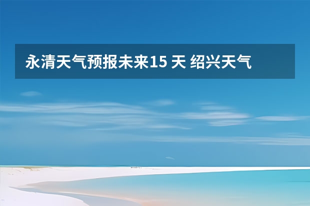 永清天气预报未来15 天 绍兴天气预报15天查询