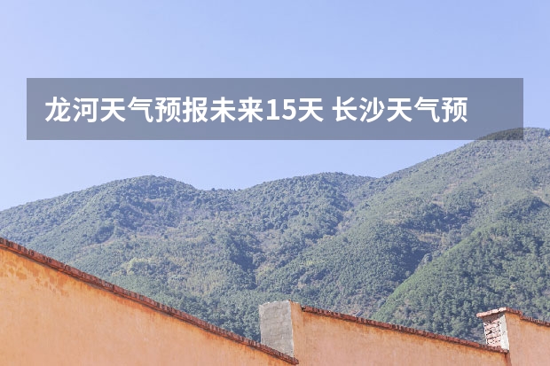 龙河天气预报未来15天 长沙天气预报长沙天气预报15天查询百度
