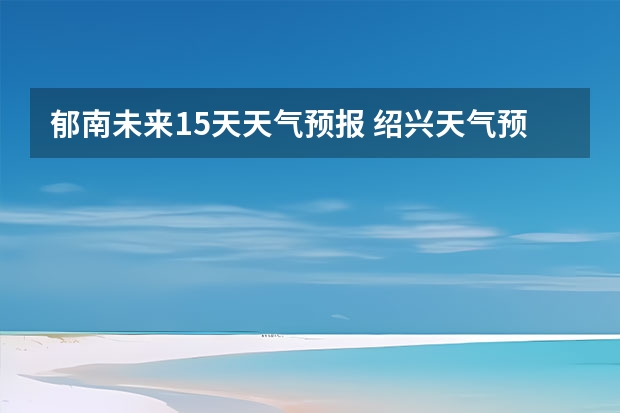 郁南未来15天天气预报 绍兴天气预报15天查询