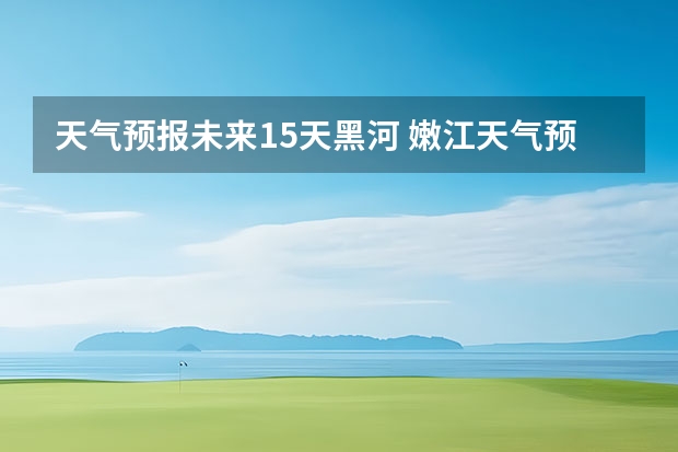 天气预报未来15天黑河 嫩江天气预报嫩江天气预报40天