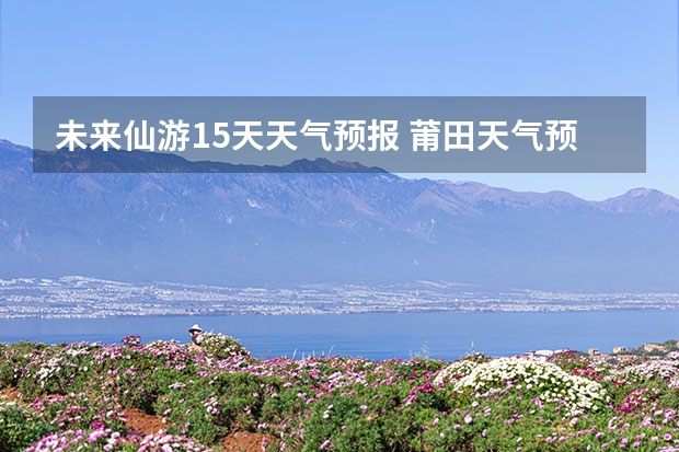 未来仙游15天天气预报 莆田天气预报莆田天气预报15天