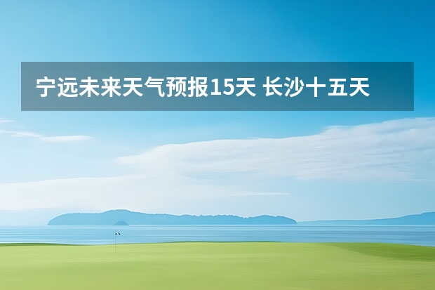 宁远未来天气预报15天 长沙十五天天气预报？