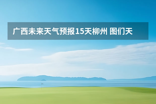 广西未来天气预报15天柳州 图们天气预报图们天气预报30天查询