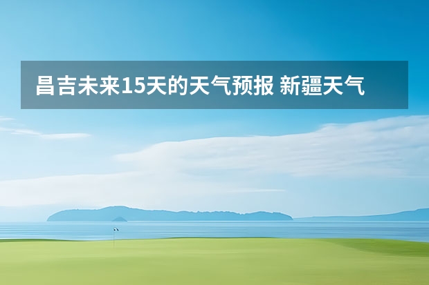 昌吉未来15天的天气预报 新疆天气预报15天天