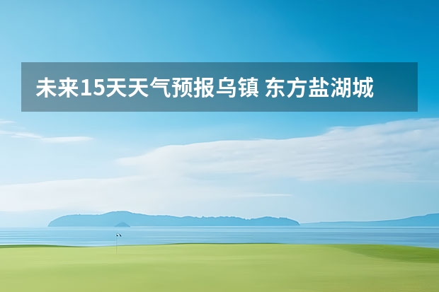 未来15天天气预报乌镇 东方盐湖城东方盐湖城天气预报15天