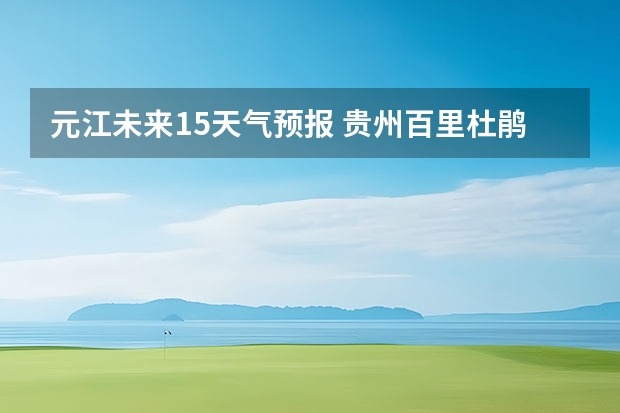 元江未来15天气预报 贵州百里杜鹃天气15天查询