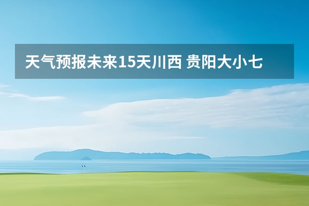 天气预报未来15天川西 贵阳大小七孔天气预报15天查询