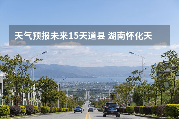 天气预报未来15天道县 湖南怀化天气预报湖南怀化天气预报15天准确一览表图片