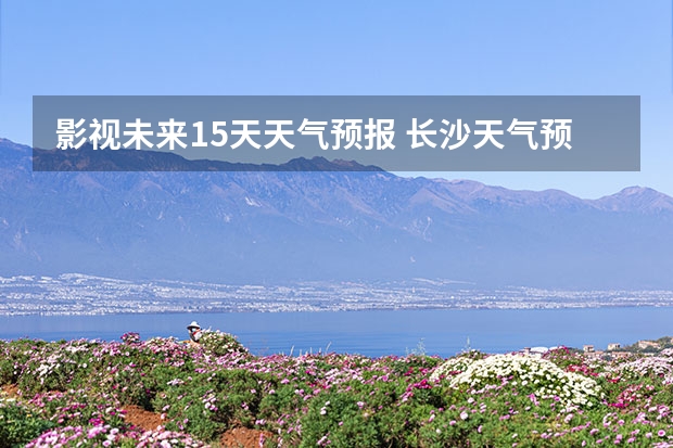 影视未来15天天气预报 长沙天气预报长沙天气预报15天查询百度