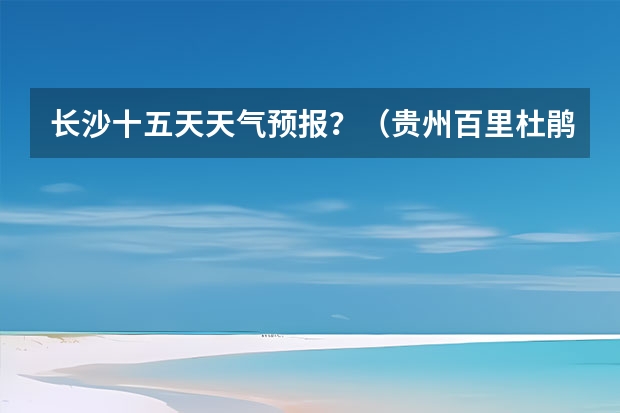 长沙十五天天气预报？（贵州百里杜鹃天气15天查询）