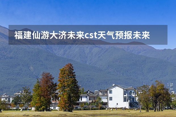 福建仙游大济未来cst天气预报未来7个月天气预报 小七孔天气15天查询一周 15天天气预报准确率多高