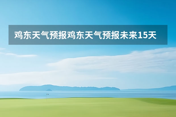 鸡东天气预报鸡东天气预报未来15天 毫州天气毫州天气预报15天查询涡阳 15天天气预报准确率多高