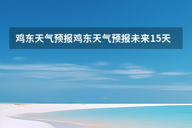 鸡东天气预报鸡东天气预报未来15天 15天天气预报准确率多高 广州天气预报15天查询百度