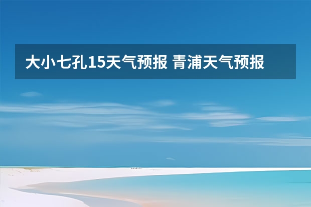 大小七孔15天气预报 青浦天气预报青浦天气预报30天 毫州天气毫州天气预报15天查询涡阳