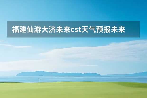 福建仙游大济未来cst天气预报未来7个月天气预报（贵州百里杜鹃花天气预报15天）