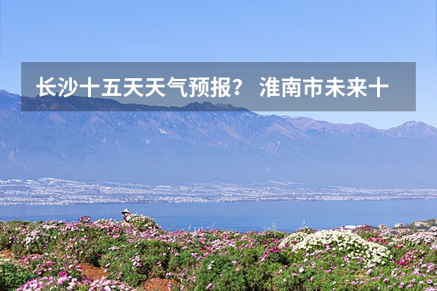 长沙十五天天气预报？ 淮南市未来十五天天气 贵州百里杜鹃天气15天查询