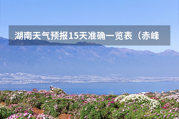 湖南天气预报15天准确一览表（赤峰天气预警赤峰天气预报15天查询最新消息）