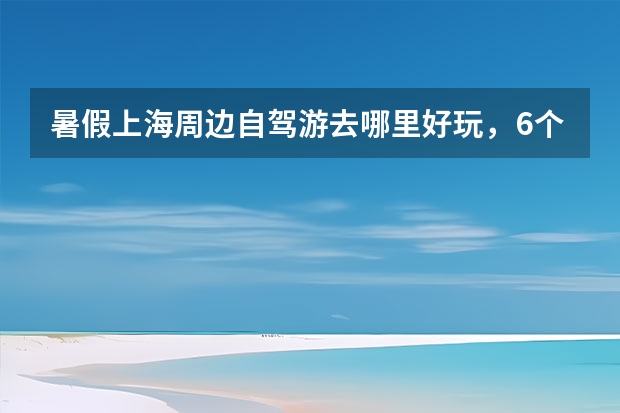 暑假上海周边自驾游去哪里好玩，6个上海周末走进历史、亲近自然自驾游景点攻略推荐