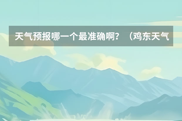 天气预报哪一个最准确啊？（鸡东天气预报鸡东天气预报未来15天）