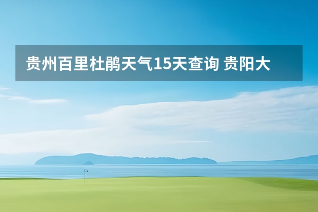 贵州百里杜鹃天气15天查询 贵阳大小七孔天气预报15天查询 小七孔天气15天查询一周