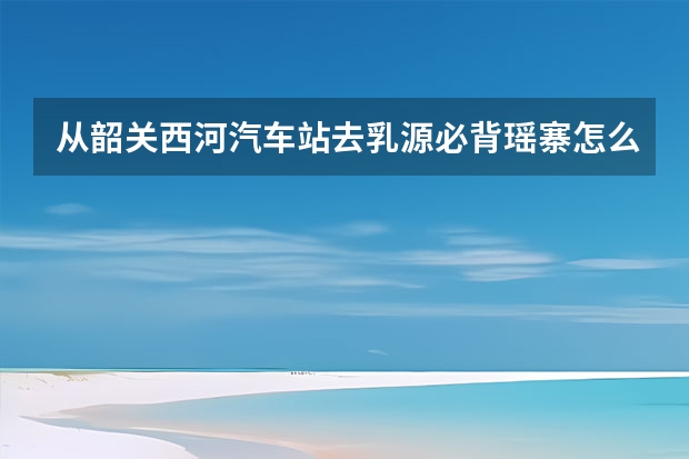 从韶关西河汽车站去乳源必背瑶寨怎么走。自驾游