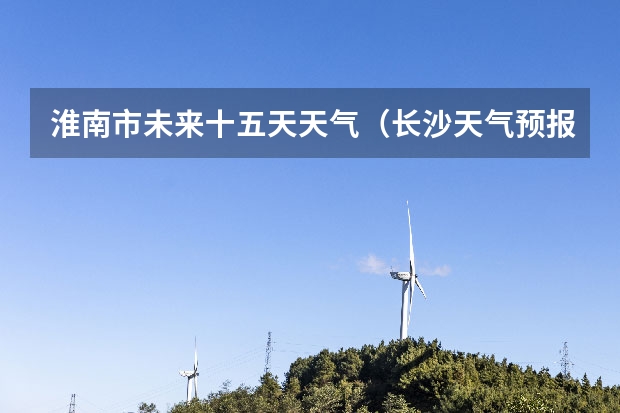 淮南市未来十五天天气（长沙天气预报长沙天气预报15天查询百度）