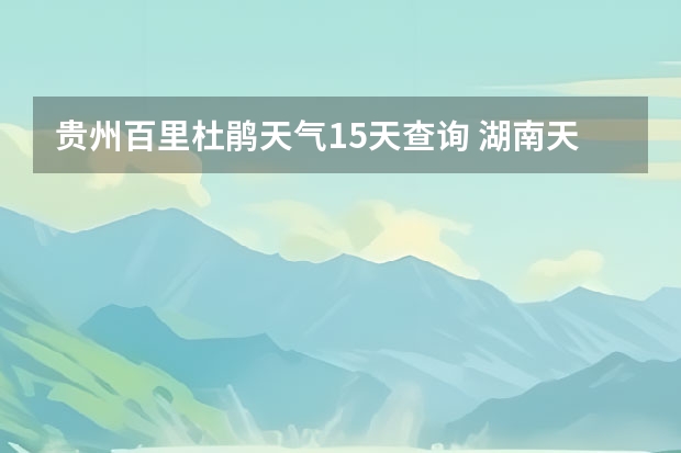 贵州百里杜鹃天气15天查询 湖南天气预报15天准确一览表 鸡东天气预报鸡东天气预报未来15天