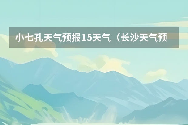 小七孔天气预报15天气（长沙天气预报15天）