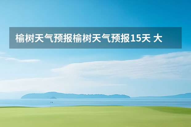 榆树天气预报榆树天气预报15天 大小七孔15天气预报