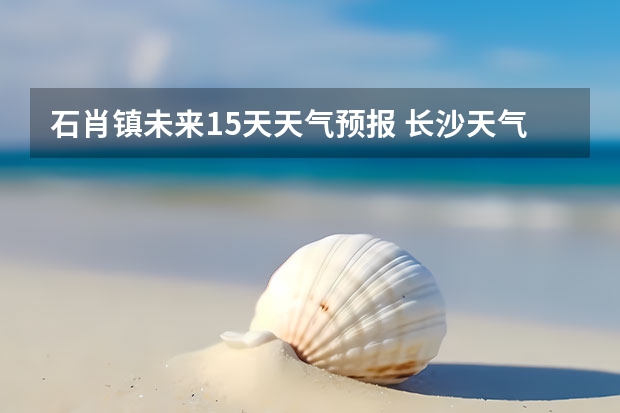 石肖镇未来15天天气预报 长沙天气预报长沙天气预报15天查询百度
