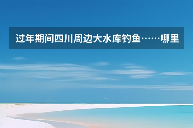 过年期间四川周边大水库钓鱼……哪里风景好又有农家乐、有钓鱼呢？