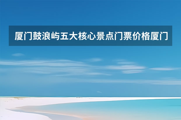 厦门鼓浪屿五大核心景点门票价格厦门旅游必去十大景点鼓浪屿门票 鼓浪屿景点门票价格及预定时间