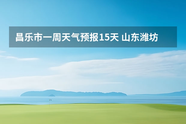 昌乐市一周天气预报15天 山东潍坊天气预报 潍坊天气预报一周、3天、5天、7天、10天、15天未来天气预报查询