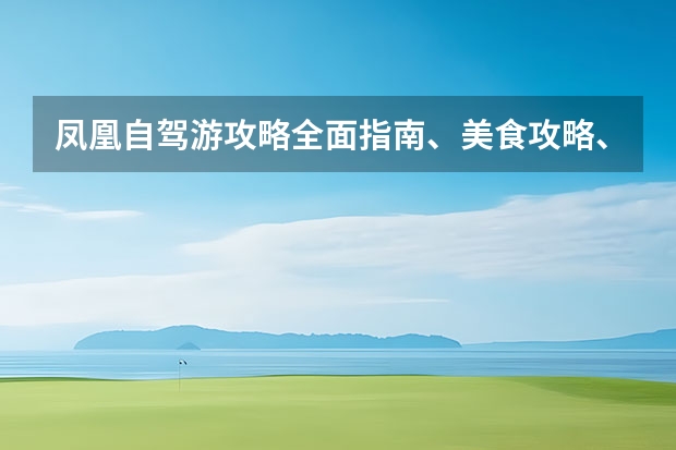 凤凰自驾游攻略全面指南、美食攻略、住宿推荐、交通路线等（凤凰古城游玩攻略）