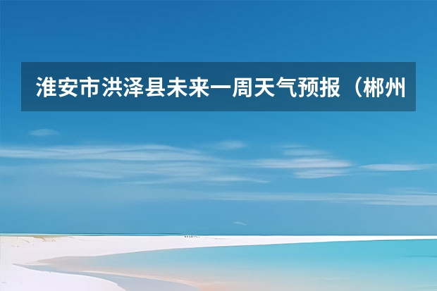 淮安市洪泽县未来一周天气预报（郴州天气预报10-15天）