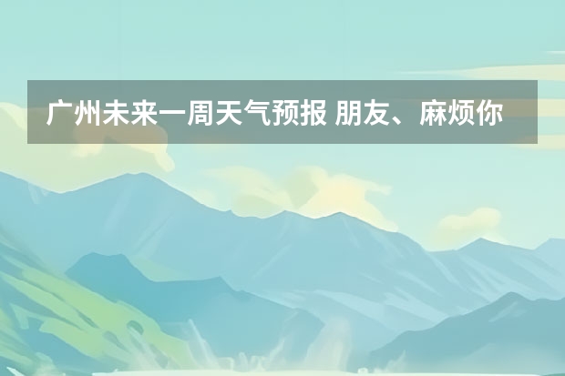 广州未来一周天气预报 朋友、麻烦你帮我查一下泸州近几天(至下周一)的天气嘛！(手机上不方便查！)谢谢！