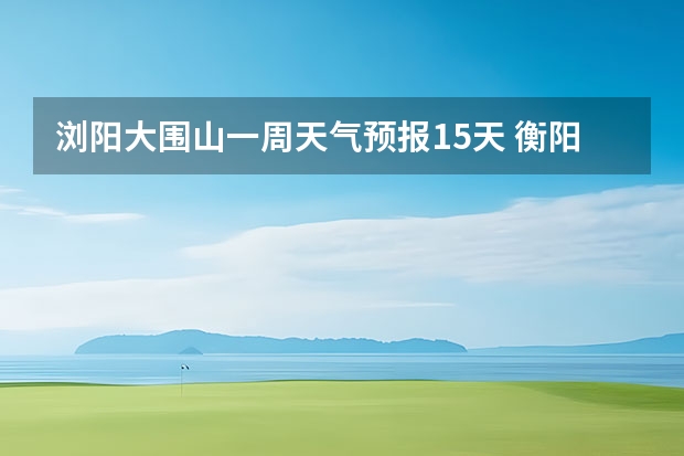 浏阳大围山一周天气预报15天 衡阳天气预报