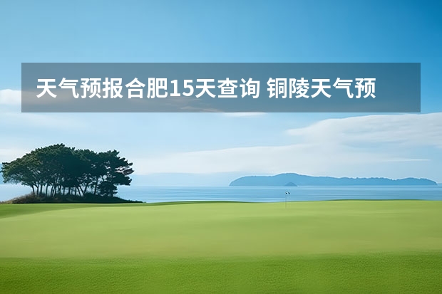 天气预报合肥15天查询 铜陵天气预报一周安徽省铜陵天气预报一周