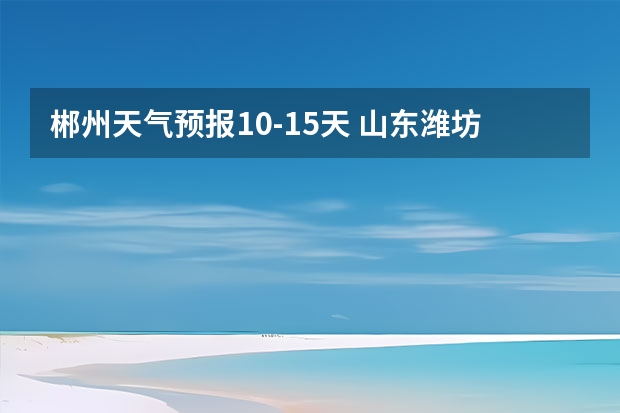 郴州天气预报10-15天 山东潍坊天气预报 潍坊天气预报一周、3天、5天、7天、10天、15天未来天气预报查询