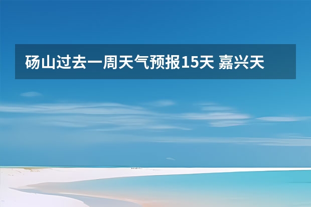 砀山过去一周天气预报15天 嘉兴天气预报一周