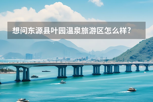 想问东源县叶园温泉旅游区怎么样?