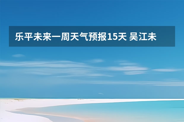 乐平未来一周天气预报15天 吴江未来一星期的天气？